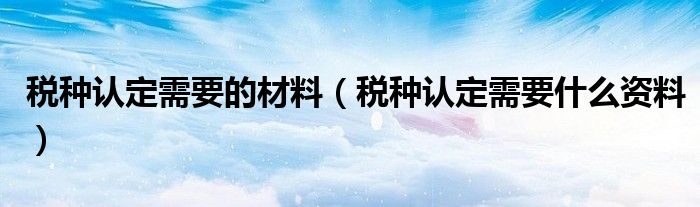 稅種認(rèn)定需要的材料（稅種認(rèn)定需要什么資料）