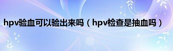 hpv驗(yàn)血可以驗(yàn)出來(lái)嗎（hpv檢查是抽血嗎）