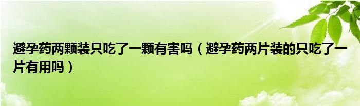 避孕藥兩顆裝只吃了一顆有害嗎（避孕藥兩片裝的只吃了一片有用嗎）