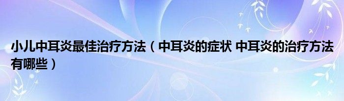 小兒中耳炎最佳治療方法（中耳炎的癥狀 中耳炎的治療方法有哪些）