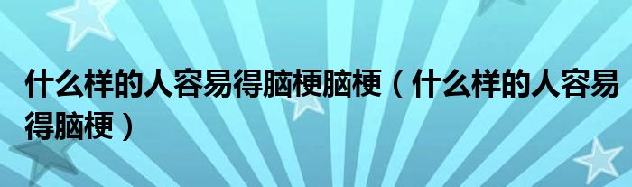 什么樣的人容易得腦梗腦梗（什么樣的人容易得腦梗）