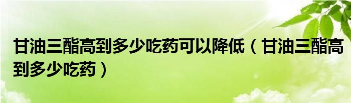 甘油三酯高到多少吃藥可以降低（甘油三酯高到多少吃藥）