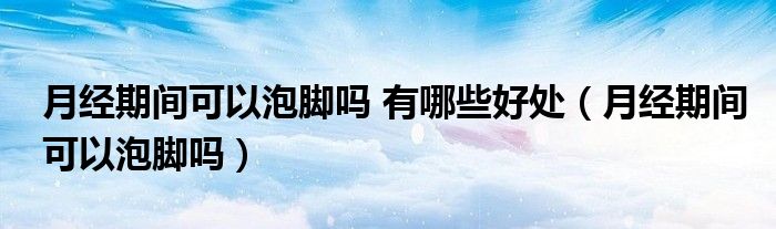 月經(jīng)期間可以泡腳嗎 有哪些好處（月經(jīng)期間可以泡腳嗎）