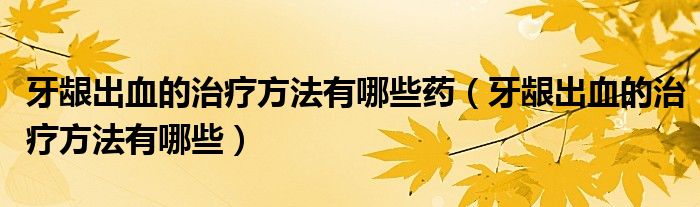 牙齦出血的治療方法有哪些藥（牙齦出血的治療方法有哪些）