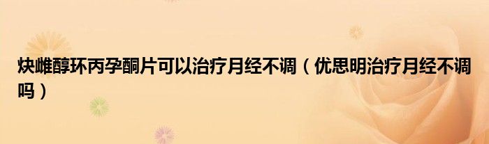 炔雌醇環(huán)丙孕酮片可以治療月經(jīng)不調（優(yōu)思明治療月經(jīng)不調嗎）