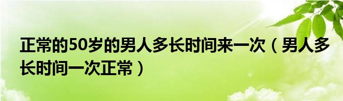 正常的50歲的男人多長時間來一次（男人多長時間一次正常）