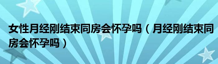 女性月經(jīng)剛結(jié)束同房會(huì)懷孕嗎（月經(jīng)剛結(jié)束同房會(huì)懷孕嗎）