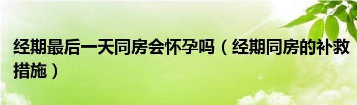 經(jīng)期最后一天同房會(huì)懷孕嗎（經(jīng)期同房的補(bǔ)救措施）