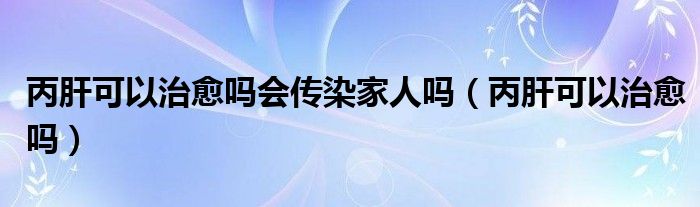 丙肝可以治愈嗎會(huì)傳染家人嗎（丙肝可以治愈嗎）