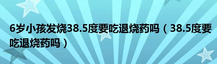 6歲小孩發(fā)燒38.5度要吃退燒藥嗎（38.5度要吃退燒藥嗎）