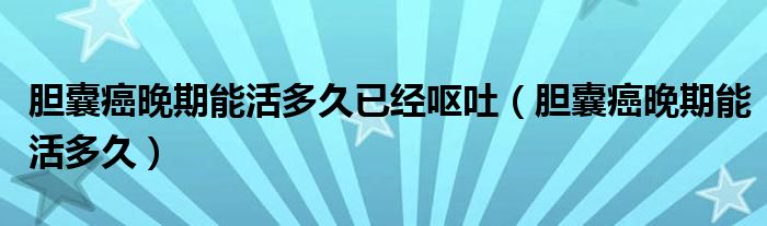 膽囊癌晚期能活多久已經(jīng)嘔吐（膽囊癌晚期能活多久）