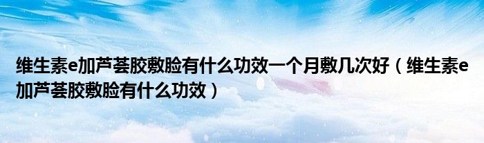 維生素e加蘆薈膠敷臉有什么功效一個(gè)月敷幾次好（維生素e加蘆薈膠敷臉有什么功效）