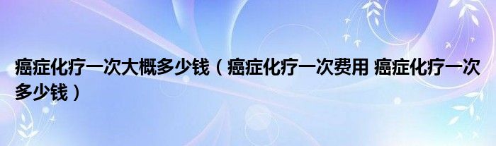 癌癥化療一次大概多少錢（癌癥化療一次費用 癌癥化療一次多少錢）