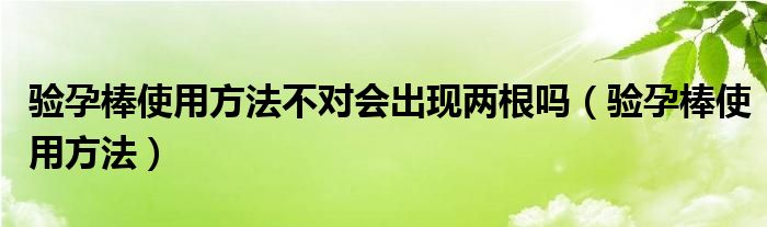 驗(yàn)孕棒使用方法不對(duì)會(huì)出現(xiàn)兩根嗎（驗(yàn)孕棒使用方法）