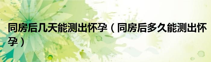 同房后幾天能測(cè)出懷孕（同房后多久能測(cè)出懷孕）