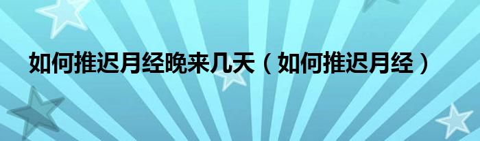 如何推遲月經晚來幾天（如何推遲月經）