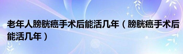 老年人膀胱癌手術后能活幾年（膀胱癌手術后能活幾年）