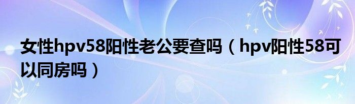 女性hpv58陽(yáng)性老公要查嗎（hpv陽(yáng)性58可以同房嗎）