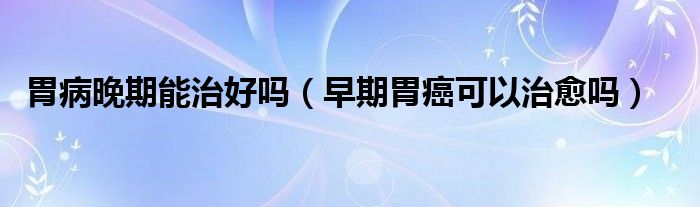 胃病晚期能治好嗎（早期胃癌可以治愈嗎）