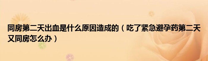 同房第二天出血是什么原因造成的（吃了緊急避孕藥第二天又同房怎么辦）