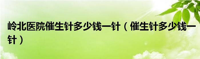 嶺北醫(yī)院催生針多少錢一針（催生針多少錢一針）