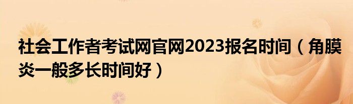 社會工作者考試網(wǎng)官網(wǎng)2023報(bào)名時間（角膜炎一般多長時間好）