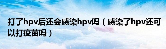 打了hpv后還會感染hpv嗎（感染了hpv還可以打疫苗嗎）