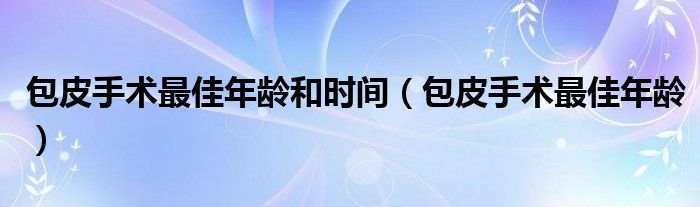 包皮手術(shù)最佳年齡和時(shí)間（包皮手術(shù)最佳年齡）