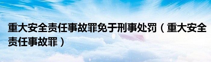 重大安全責(zé)任事故罪免于刑事處罰（重大安全責(zé)任事故罪）