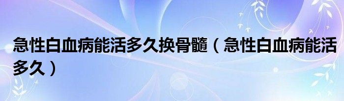 急性白血病能活多久換骨髓（急性白血病能活多久）