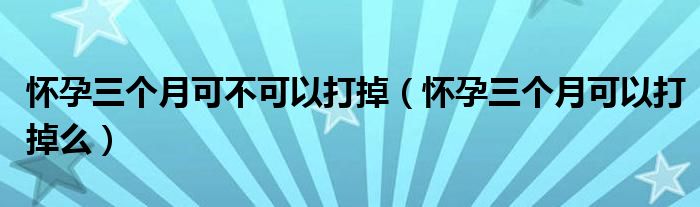 懷孕三個(gè)月可不可以打掉（懷孕三個(gè)月可以打掉么）