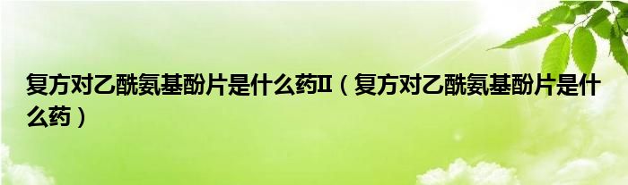 復(fù)方對(duì)乙酰氨基酚片是什么藥II（復(fù)方對(duì)乙酰氨基酚片是什么藥）