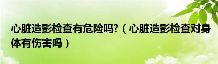 心臟造影檢查有危險(xiǎn)嗎?（心臟造影檢查對身體有傷害嗎）