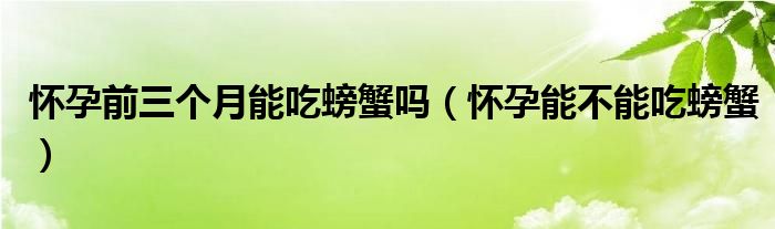 懷孕前三個(gè)月能吃螃蟹嗎（懷孕能不能吃螃蟹）