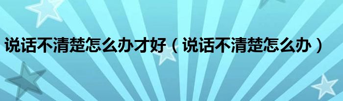 說(shuō)話不清楚怎么辦才好（說(shuō)話不清楚怎么辦）