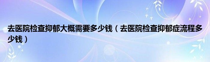 去醫(yī)院檢查抑郁大概需要多少錢(qián)（去醫(yī)院檢查抑郁癥流程多少錢(qián)）