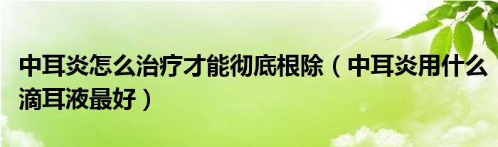 中耳炎怎么治療才能徹底根除（中耳炎用什么滴耳液最好）