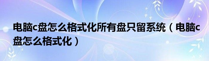 電腦c盤怎么格式化所有盤只留系統(tǒng)（電腦c盤怎么格式化）