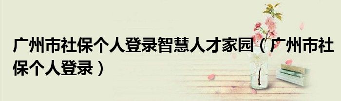 廣州市社保個人登錄智慧人才家園（廣州市社保個人登錄）