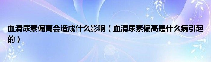 血清尿素偏高會造成什么影響（血清尿素偏高是什么病引起的）