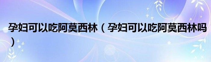 孕婦可以吃阿莫西林（孕婦可以吃阿莫西林嗎）