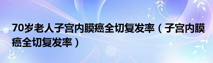 70歲老人子宮內(nèi)膜癌全切復發(fā)率（子宮內(nèi)膜癌全切復發(fā)率）