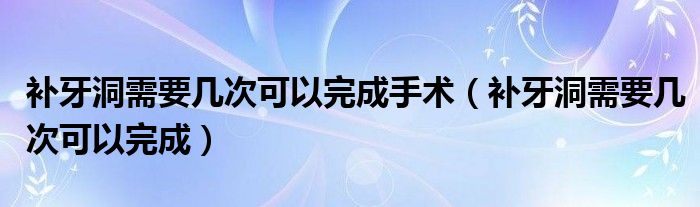 補牙洞需要幾次可以完成手術（補牙洞需要幾次可以完成）