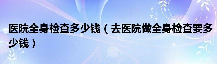 醫(yī)院全身檢查多少錢（去醫(yī)院做全身檢查要多少錢）