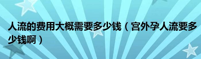 人流的費(fèi)用大概需要多少錢（宮外孕人流要多少錢啊）