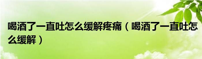 喝酒了一直吐怎么緩解疼痛（喝酒了一直吐怎么緩解）