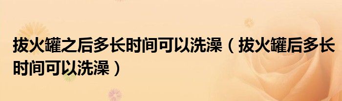 拔火罐之后多長時(shí)間可以洗澡（拔火罐后多長時(shí)間可以洗澡）