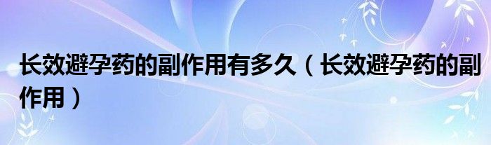 長(zhǎng)效避孕藥的副作用有多久（長(zhǎng)效避孕藥的副作用）