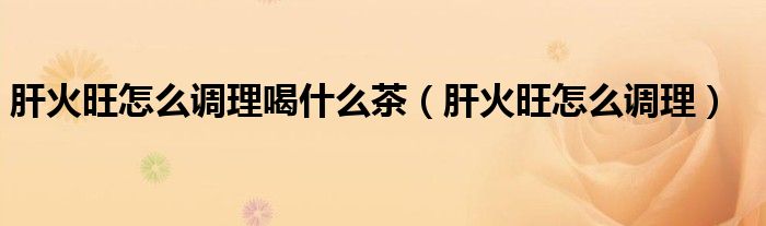 肝火旺怎么調(diào)理喝什么茶（肝火旺怎么調(diào)理）