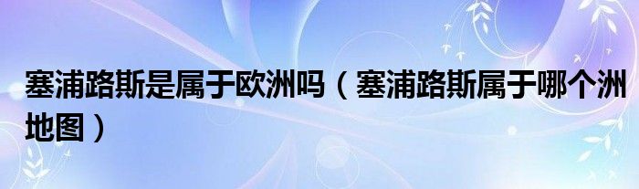 塞浦路斯是屬于歐洲嗎（塞浦路斯屬于哪個洲地圖）